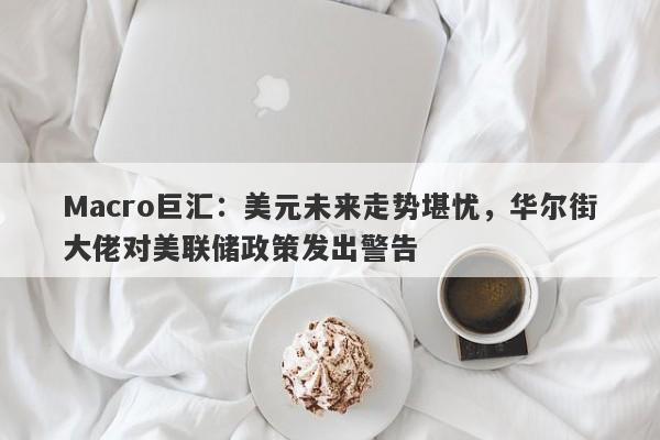 Macro巨汇：美元未来走势堪忧，华尔街大佬对美联储政策发出警告