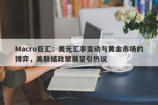 Macro巨汇：美元汇率变动与黄金市场的博弈，美联储政策展望引热议