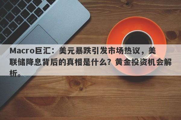 Macro巨汇：美元暴跌引发市场热议，美联储降息背后的真相是什么？黄金投资机会解析。