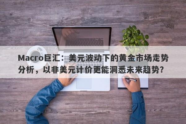 Macro巨汇：美元波动下的黄金市场走势分析，以非美元计价更能洞悉未来趋势？