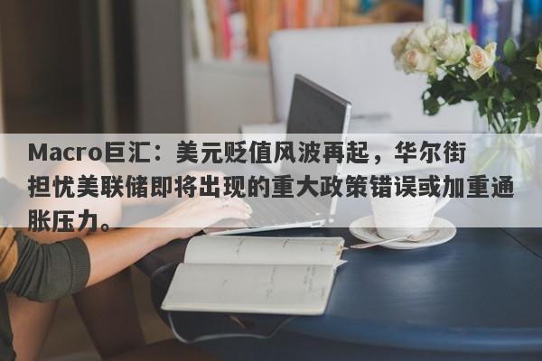 Macro巨汇：美元贬值风波再起，华尔街担忧美联储即将出现的重大政策错误或加重通胀压力。