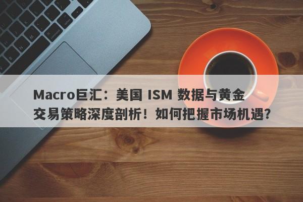 Macro巨汇：美国 ISM 数据与黄金交易策略深度剖析！如何把握市场机遇？