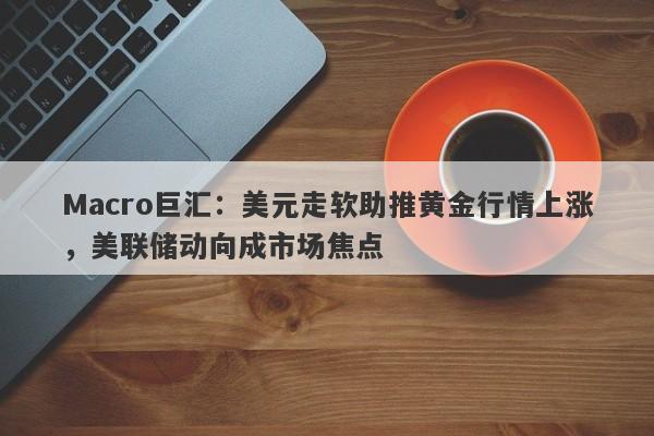 Macro巨汇：美元走软助推黄金行情上涨，美联储动向成市场焦点