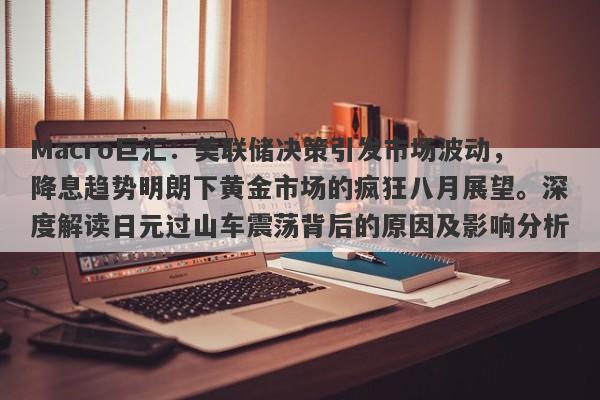 Macro巨汇：美联储决策引发市场波动，降息趋势明朗下黄金市场的疯狂八月展望。深度解读日元过山车震荡背后的原因及影响分析。