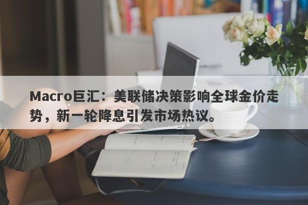 Macro巨汇：美联储决策影响全球金价走势，新一轮降息引发市场热议。
