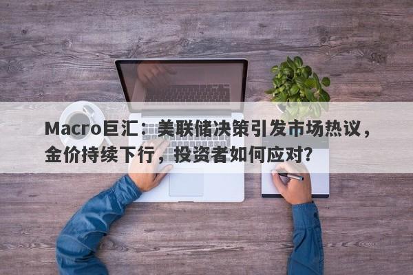 Macro巨汇：美联储决策引发市场热议，金价持续下行，投资者如何应对？