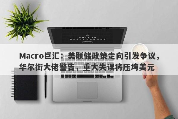 Macro巨汇：美联储政策走向引发争议，华尔街大佬警告，重大失误将压垮美元