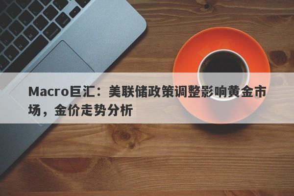 Macro巨汇：美联储政策调整影响黄金市场，金价走势分析