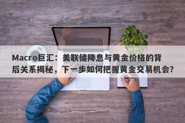 Macro巨汇：美联储降息与黄金价格的背后关系揭秘，下一步如何把握黄金交易机会？