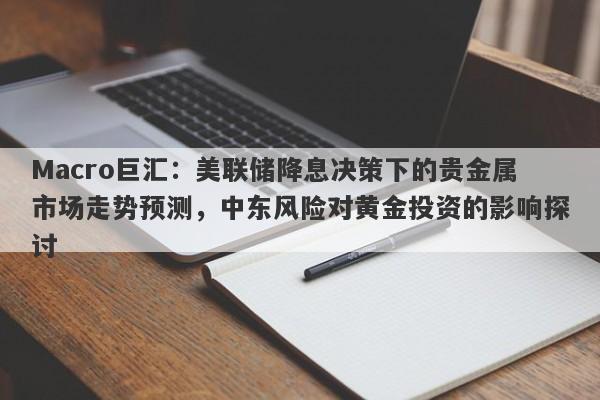 Macro巨汇：美联储降息决策下的贵金属市场走势预测，中东风险对黄金投资的影响探讨