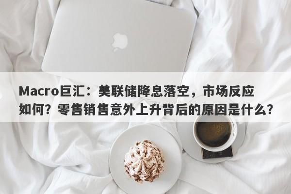 Macro巨汇：美联储降息落空，市场反应如何？零售销售意外上升背后的原因是什么？