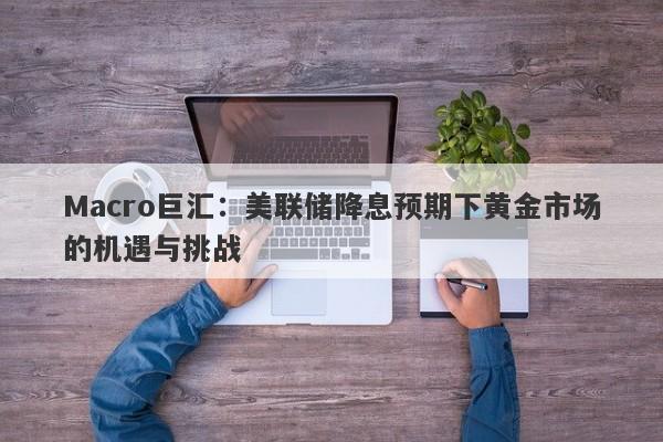 Macro巨汇：美联储降息预期下黄金市场的机遇与挑战