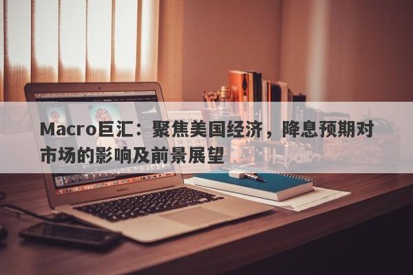 Macro巨汇：聚焦美国经济，降息预期对市场的影响及前景展望