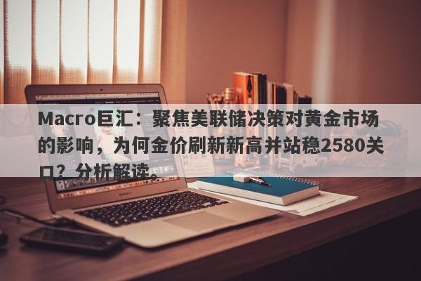 Macro巨汇：聚焦美联储决策对黄金市场的影响，为何金价刷新新高并站稳2580关口？分析解读。