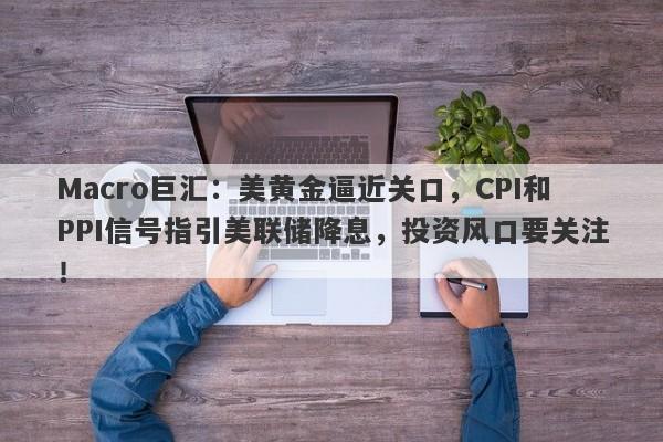 Macro巨汇：美黄金逼近关口，CPI和PPI信号指引美联储降息，投资风口要关注！