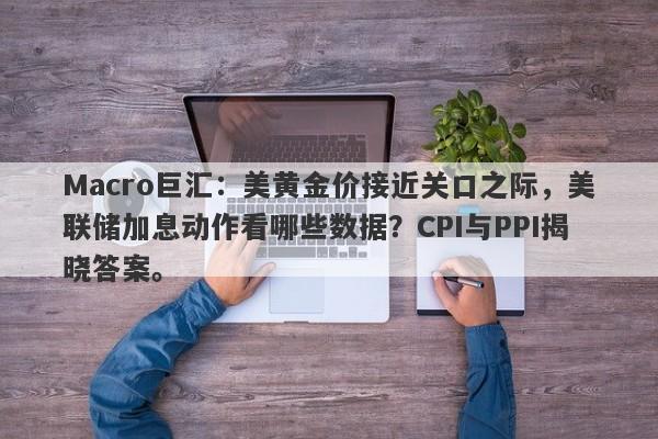 Macro巨汇：美黄金价接近关口之际，美联储加息动作看哪些数据？CPI与PPI揭晓答案。