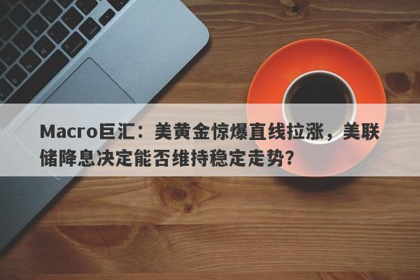 Macro巨汇：美黄金惊爆直线拉涨，美联储降息决定能否维持稳定走势？