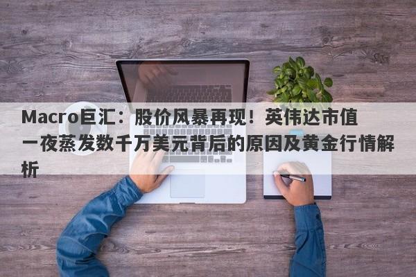Macro巨汇：股价风暴再现！英伟达市值一夜蒸发数千万美元背后的原因及黄金行情解析
