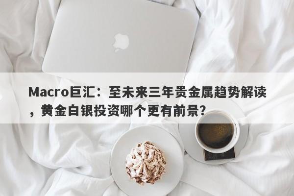 Macro巨汇：至未来三年贵金属趋势解读，黄金白银投资哪个更有前景？