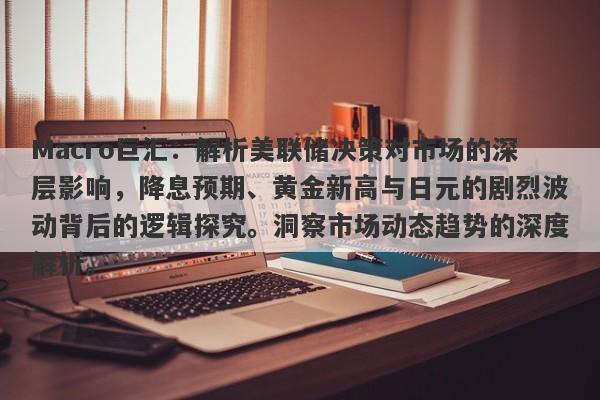 Macro巨汇：解析美联储决策对市场的深层影响，降息预期、黄金新高与日元的剧烈波动背后的逻辑探究。洞察市场动态趋势的深度解析。