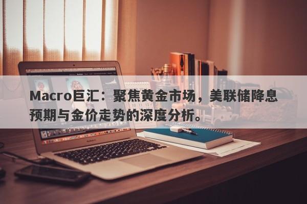 Macro巨汇：聚焦黄金市场，美联储降息预期与金价走势的深度分析。