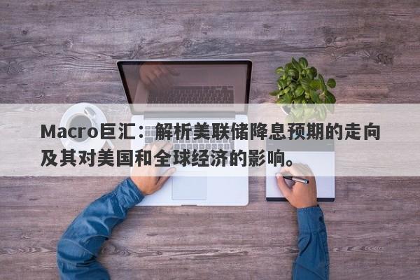 Macro巨汇：解析美联储降息预期的走向及其对美国和全球经济的影响。