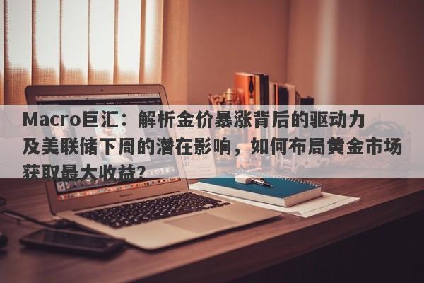 Macro巨汇：解析金价暴涨背后的驱动力及美联储下周的潜在影响，如何布局黄金市场获取最大收益？