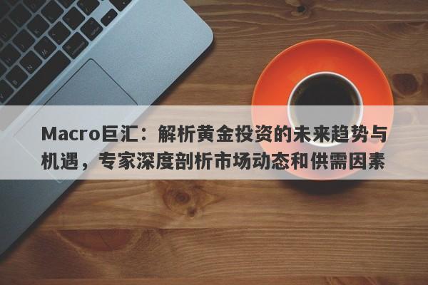 Macro巨汇：解析黄金投资的未来趋势与机遇，专家深度剖析市场动态和供需因素