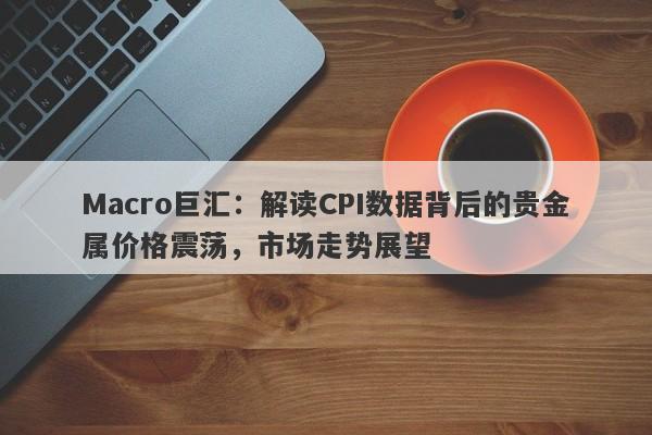 Macro巨汇：解读CPI数据背后的贵金属价格震荡，市场走势展望