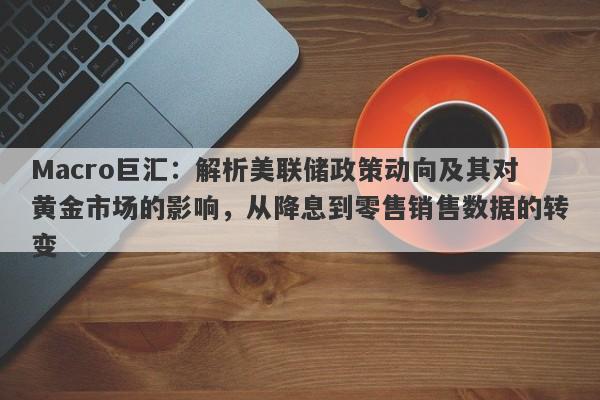 Macro巨汇：解析美联储政策动向及其对黄金市场的影响，从降息到零售销售数据的转变