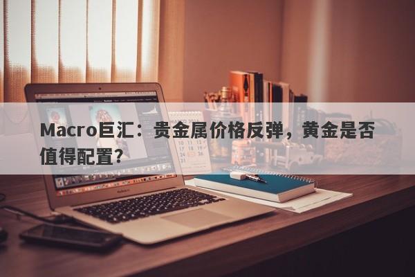 Macro巨汇：贵金属价格反弹，黄金是否值得配置？