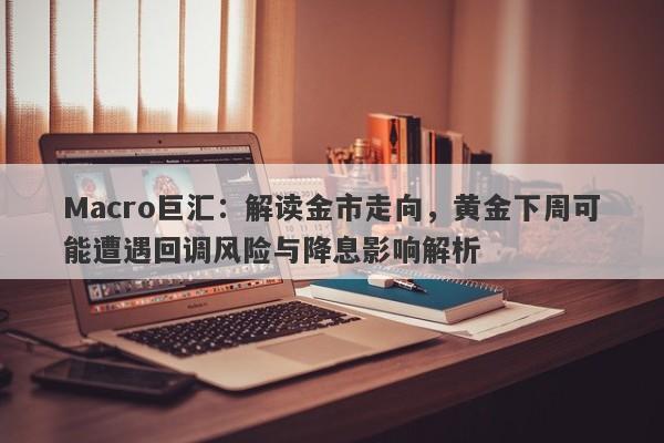 Macro巨汇：解读金市走向，黄金下周可能遭遇回调风险与降息影响解析