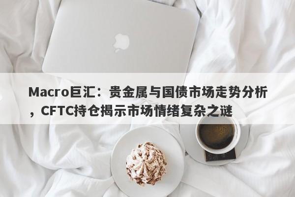 Macro巨汇：贵金属与国债市场走势分析，CFTC持仓揭示市场情绪复杂之谜