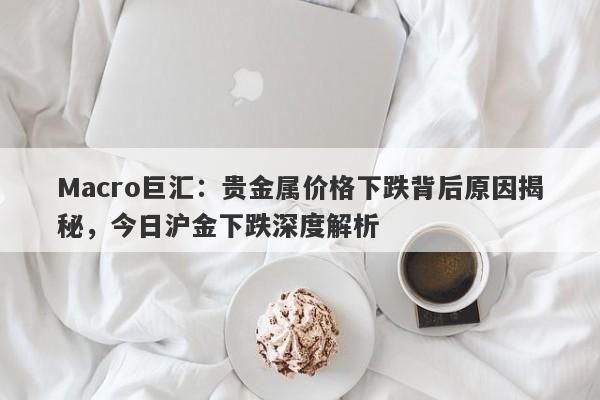 Macro巨汇：贵金属价格下跌背后原因揭秘，今日沪金下跌深度解析