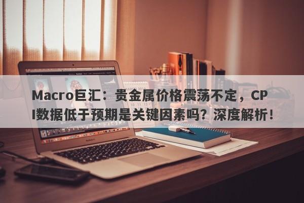 Macro巨汇：贵金属价格震荡不定，CPI数据低于预期是关键因素吗？深度解析！