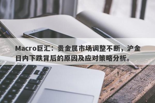 Macro巨汇：贵金属市场调整不断，沪金日内下跌背后的原因及应对策略分析。