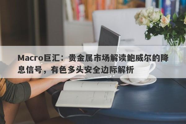 Macro巨汇：贵金属市场解读鲍威尔的降息信号，有色多头安全边际解析
