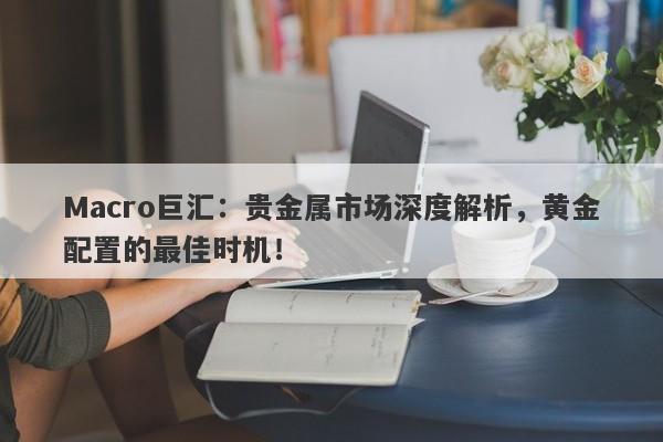 Macro巨汇：贵金属市场深度解析，黄金配置的最佳时机！
