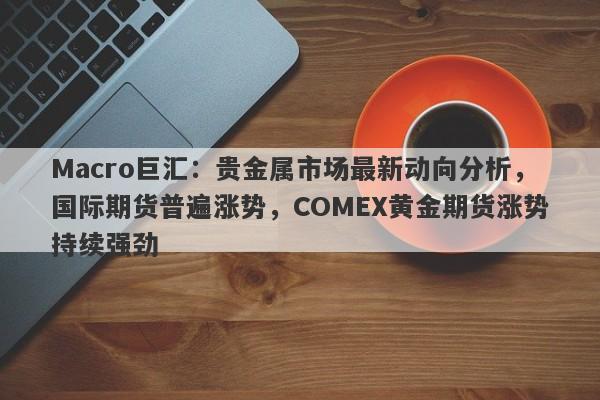 Macro巨汇：贵金属市场最新动向分析，国际期货普遍涨势，COMEX黄金期货涨势持续强劲