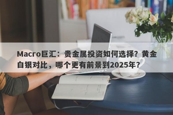 Macro巨汇：贵金属投资如何选择？黄金白银对比，哪个更有前景到2025年？
