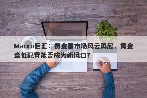 Macro巨汇：贵金属市场风云再起，黄金逢低配置能否成为新风口？