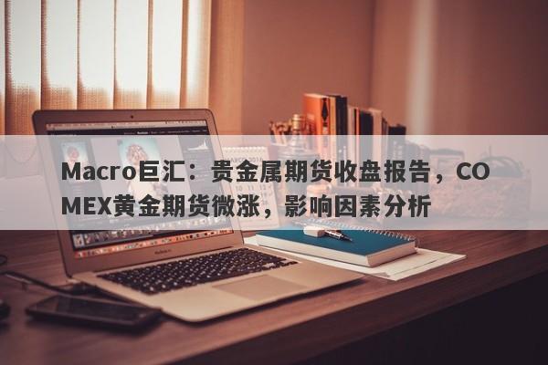 Macro巨汇：贵金属期货收盘报告，COMEX黄金期货微涨，影响因素分析