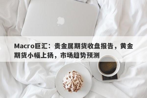 Macro巨汇：贵金属期货收盘报告，黄金期货小幅上扬，市场趋势预测