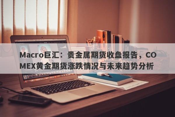 Macro巨汇：贵金属期货收盘报告，COMEX黄金期货涨跌情况与未来趋势分析