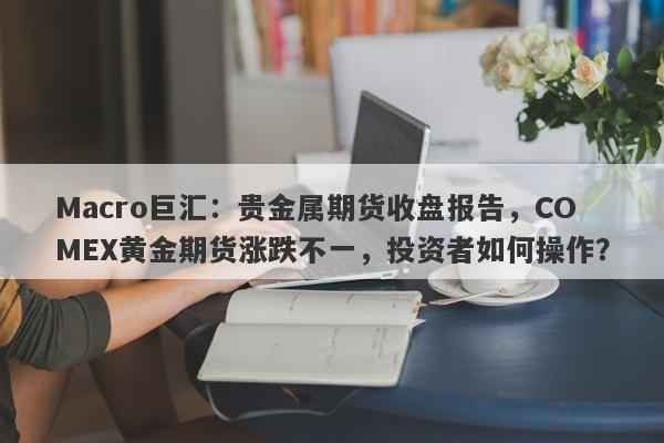 Macro巨汇：贵金属期货收盘报告，COMEX黄金期货涨跌不一，投资者如何操作？
