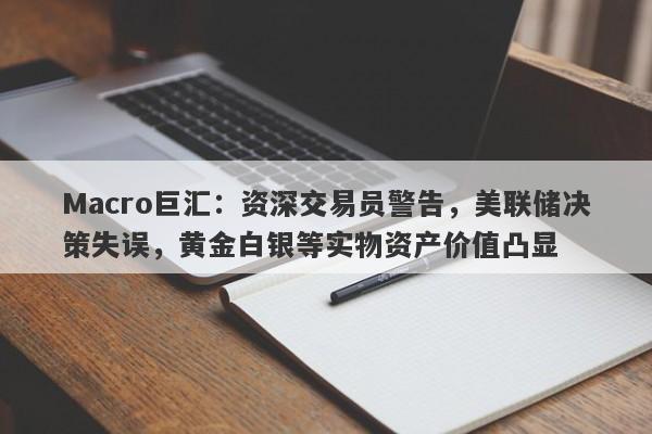Macro巨汇：资深交易员警告，美联储决策失误，黄金白银等实物资产价值凸显