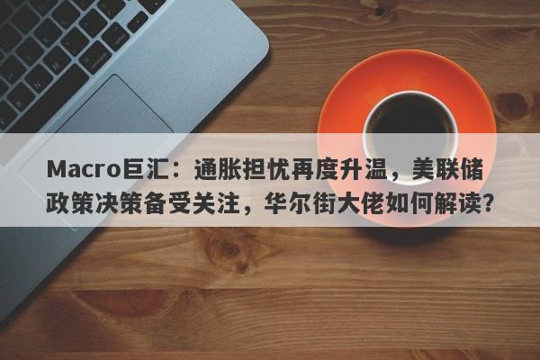 Macro巨汇：通胀担忧再度升温，美联储政策决策备受关注，华尔街大佬如何解读？