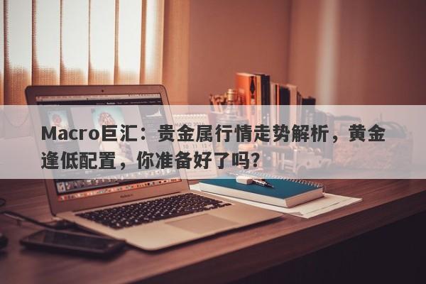 Macro巨汇：贵金属行情走势解析，黄金逢低配置，你准备好了吗？