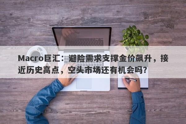 Macro巨汇：避险需求支撑金价飙升，接近历史高点，空头市场还有机会吗？