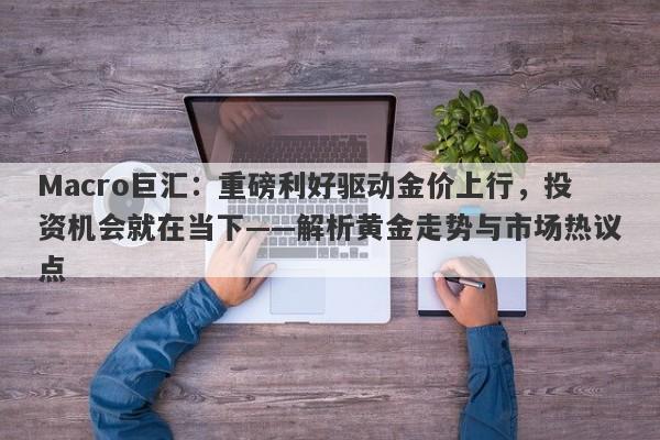 Macro巨汇：重磅利好驱动金价上行，投资机会就在当下——解析黄金走势与市场热议点